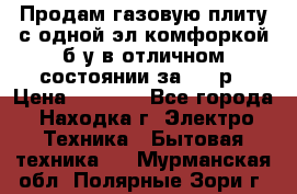 Продам газовую плиту с одной эл.комфоркой б/у в отличном состоянии за 3000р › Цена ­ 3 000 - Все города, Находка г. Электро-Техника » Бытовая техника   . Мурманская обл.,Полярные Зори г.